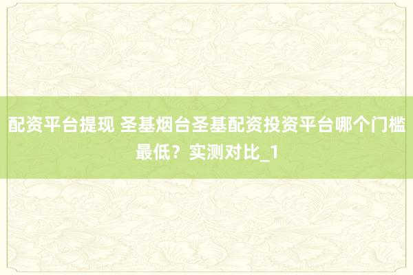 配资平台提现 圣基烟台圣基配资投资平台哪个门槛最低？实测对比_1