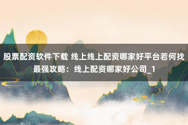 股票配资软件下载 线上线上配资哪家好平台若何找最强攻略:线上配资哪家好公司_1