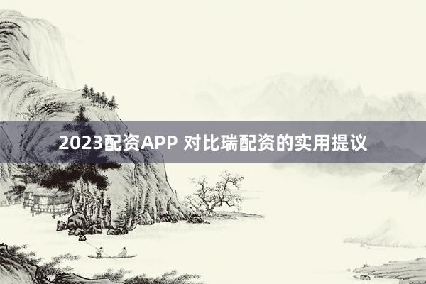2023配资APP 对比瑞配资的实用提议