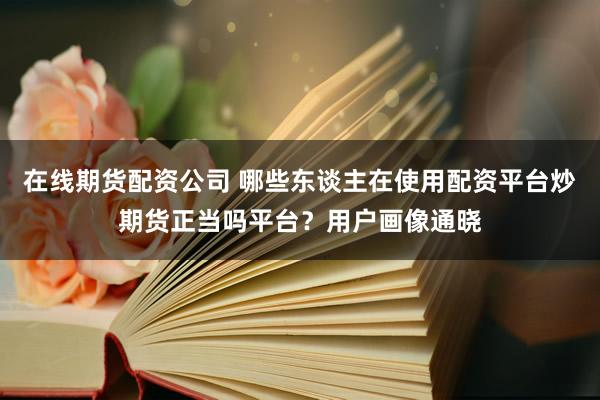 在线期货配资公司 哪些东谈主在使用配资平台炒期货正当吗平台？用户画像通晓