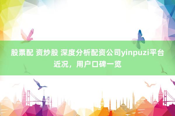 股票配 资炒股 深度分析配资公司yinpuzi平台近况，用户口碑一览