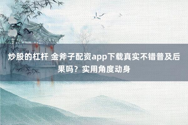 炒股的杠杆 金斧子配资app下载真实不错普及后果吗？实用角度动身