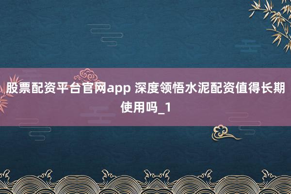 股票配资平台官网app 深度领悟水泥配资值得长期使用吗_1
