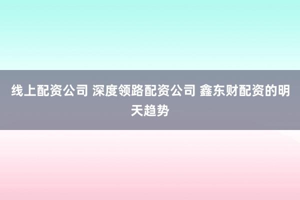 线上配资公司 深度领路配资公司 鑫东财配资的明天趋势