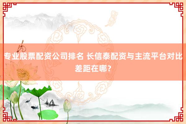 专业股票配资公司排名 长信泰配资与主流平台对比差距在哪？