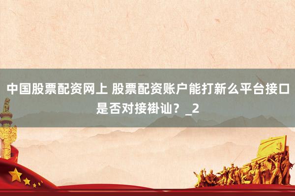 中国股票配资网上 股票配资账户能打新么平台接口是否对接褂讪?_2