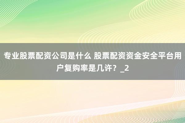 专业股票配资公司是什么 股票配资资金安全平台用户复购率是几许？_2