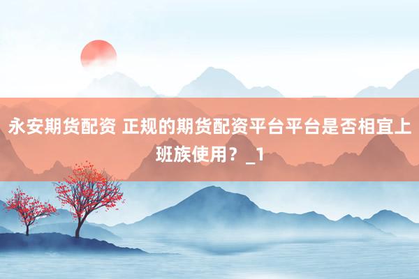 永安期货配资 正规的期货配资平台平台是否相宜上班族使用？_1