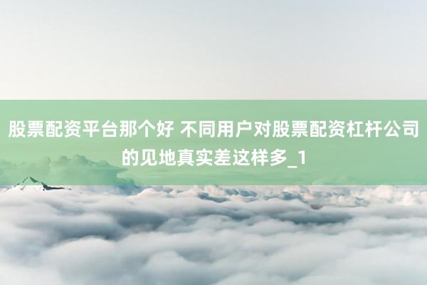 股票配资平台那个好 不同用户对股票配资杠杆公司的见地真实差这样多_1