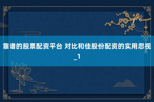 靠谱的股票配资平台 对比和佳股份配资的实用忽视_1