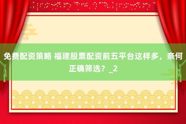 免费配资策略 福建股票配资前五平台这样多，奈何正确筛选？_2