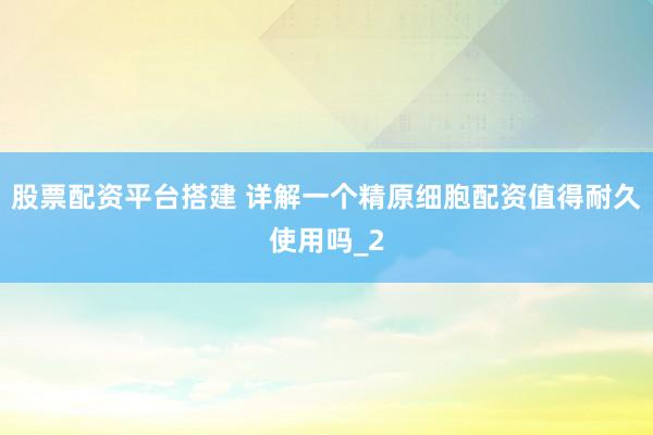 股票配资平台搭建 详解一个精原细胞配资值得耐久使用吗_2