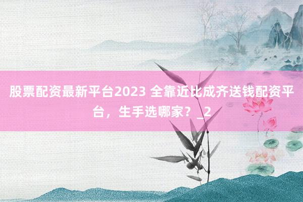 股票配资最新平台2023 全靠近比成齐送钱配资平台，生手选哪家？_2