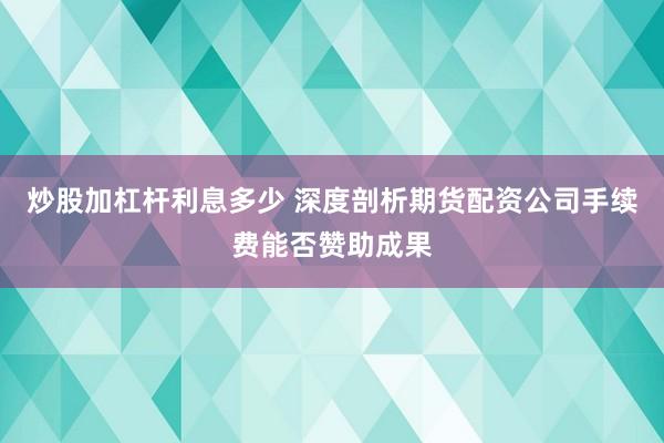 炒股加杠杆利息多少 深度剖析期货配资公司手续费能否赞助成果