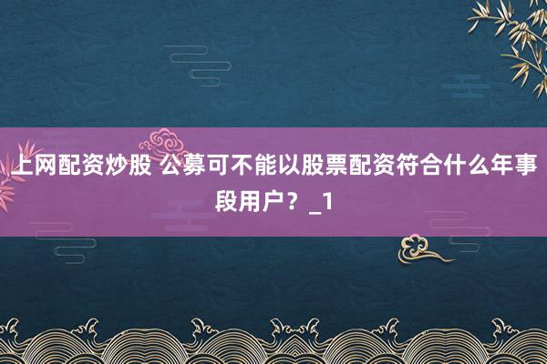 上网配资炒股 公募可不能以股票配资符合什么年事段用户？_1