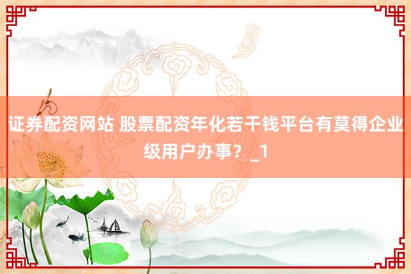 证券配资网站 股票配资年化若干钱平台有莫得企业级用户办事？_1