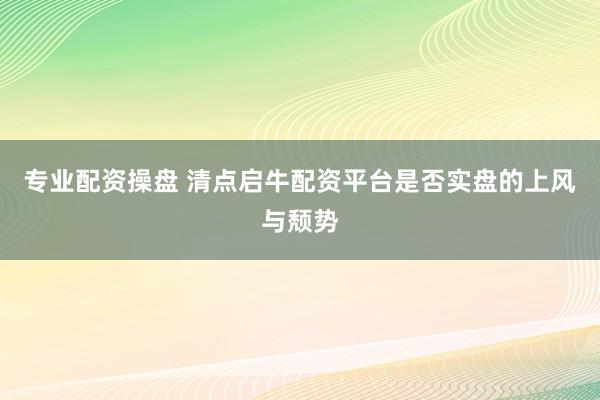 专业配资操盘 清点启牛配资平台是否实盘的上风与颓势