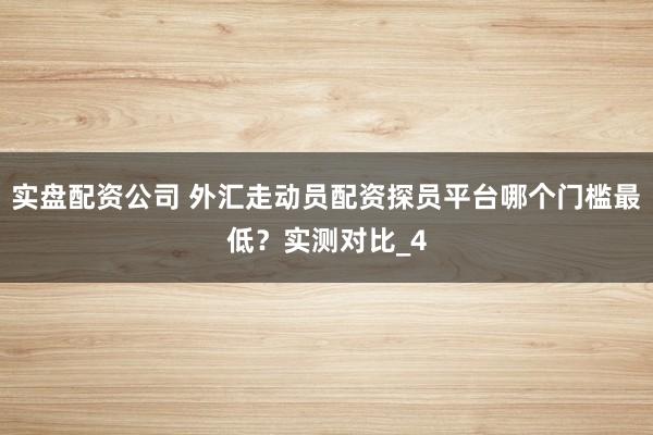 实盘配资公司 外汇走动员配资探员平台哪个门槛最低？实测对比_4