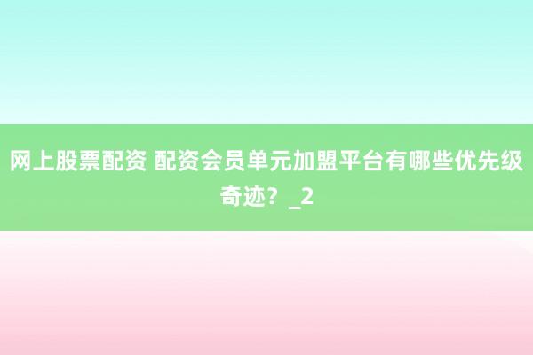 网上股票配资 配资会员单元加盟平台有哪些优先级奇迹？_2