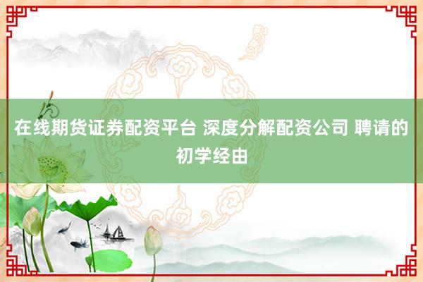 在线期货证券配资平台 深度分解配资公司 聘请的初学经由
