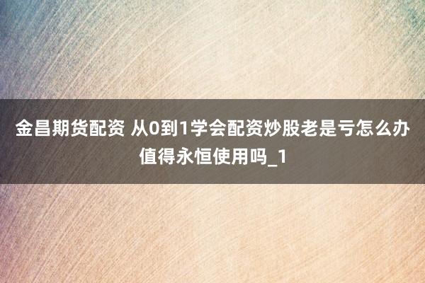 金昌期货配资 从0到1学会配资炒股老是亏怎么办值得永恒使用吗_1
