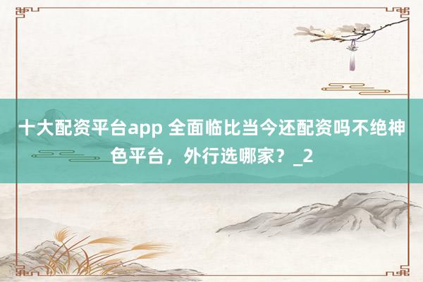 十大配资平台app 全面临比当今还配资吗不绝神色平台，外行选哪家？_2