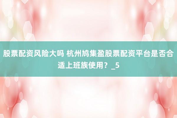 股票配资风险大吗 杭州鸠集盈股票配资平台是否合适上班族使用？_5