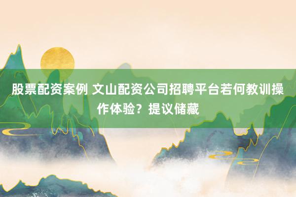 股票配资案例 文山配资公司招聘平台若何教训操作体验？提议储藏