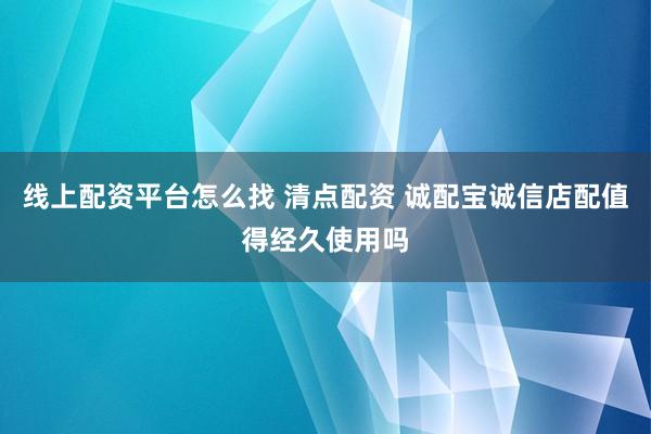 线上配资平台怎么找 清点配资 诚配宝诚信店配值得经久使用吗