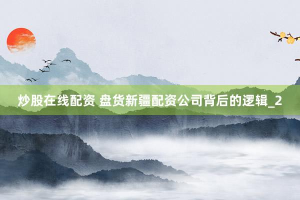 炒股在线配资 盘货新疆配资公司背后的逻辑_2