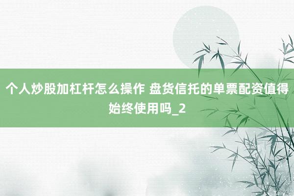 个人炒股加杠杆怎么操作 盘货信托的单票配资值得始终使用吗_2