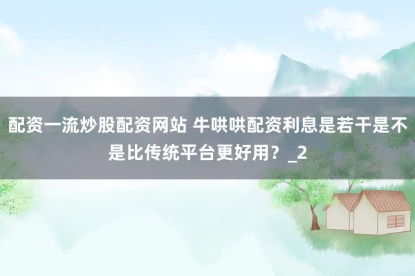 配资一流炒股配资网站 牛哄哄配资利息是若干是不是比传统平台更好用？_2