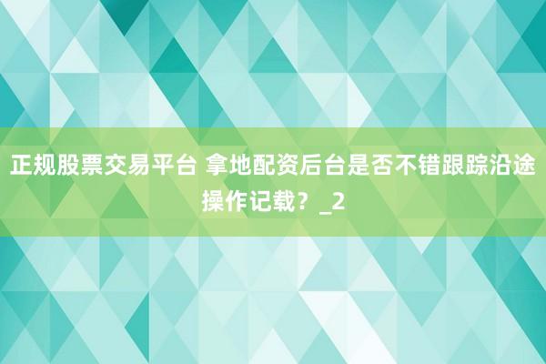 正规股票交易平台 拿地配资后台是否不错跟踪沿途操作记载？_2