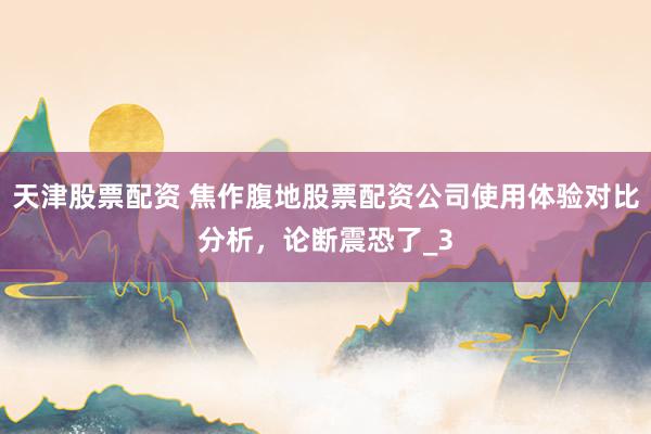 天津股票配资 焦作腹地股票配资公司使用体验对比分析，论断震恐了_3