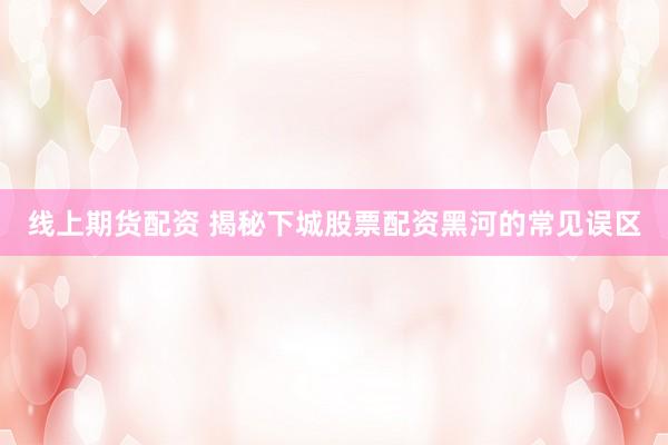 线上期货配资 揭秘下城股票配资黑河的常见误区