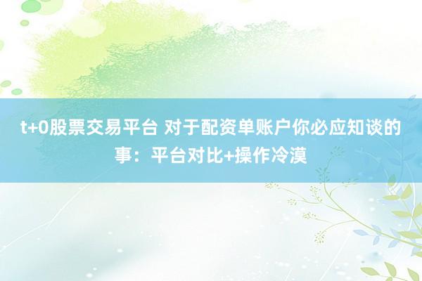 t+0股票交易平台 对于配资单账户你必应知谈的事：平台对比+操作冷漠