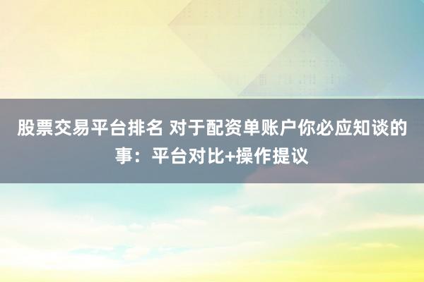 股票交易平台排名 对于配资单账户你必应知谈的事：平台对比+操作提议