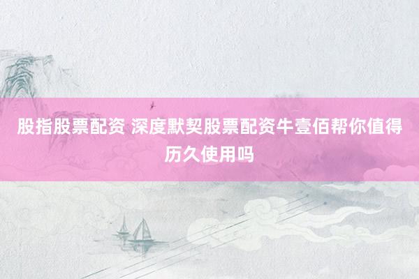 股指股票配资 深度默契股票配资牛壹佰帮你值得历久使用吗