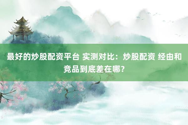 最好的炒股配资平台 实测对比:炒股配资 经由和竞品到底差在哪?