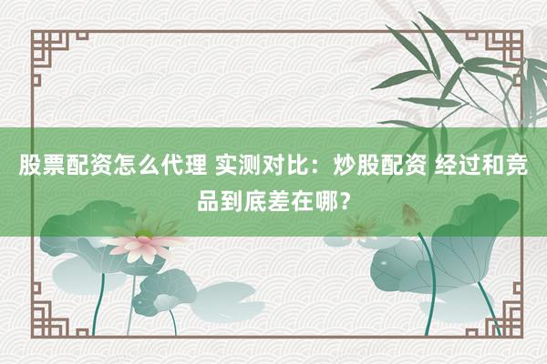 股票配资怎么代理 实测对比：炒股配资 经过和竞品到底差在哪？