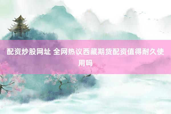 配资炒股网址 全网热议西藏期货配资值得耐久使用吗