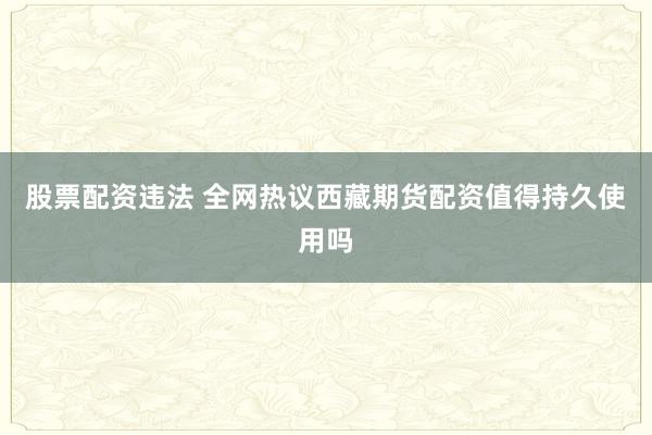 股票配资违法 全网热议西藏期货配资值得持久使用吗