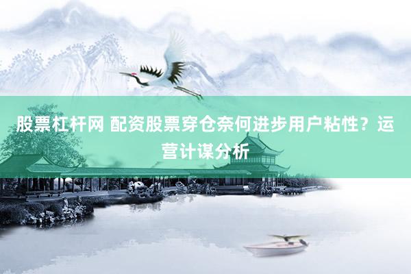 股票杠杆网 配资股票穿仓奈何进步用户粘性？运营计谋分析