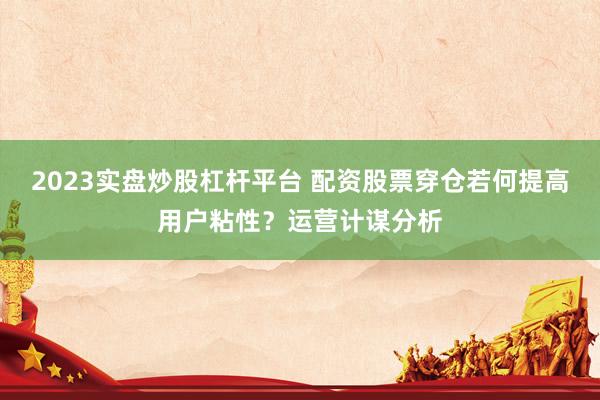 2023实盘炒股杠杆平台 配资股票穿仓若何提高用户粘性？运营计谋分析