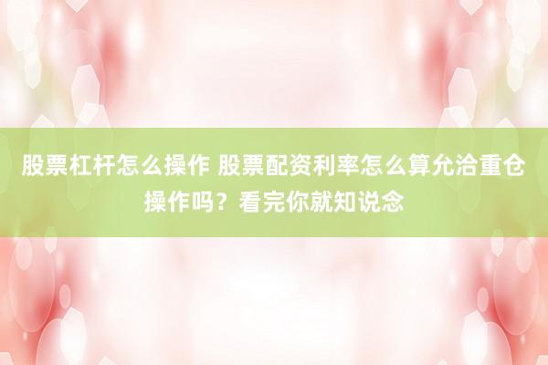 股票杠杆怎么操作 股票配资利率怎么算允洽重仓操作吗？看完你就知说念