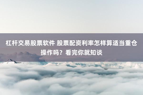 杠杆交易股票软件 股票配资利率怎样算适当重仓操作吗？看完你就知谈