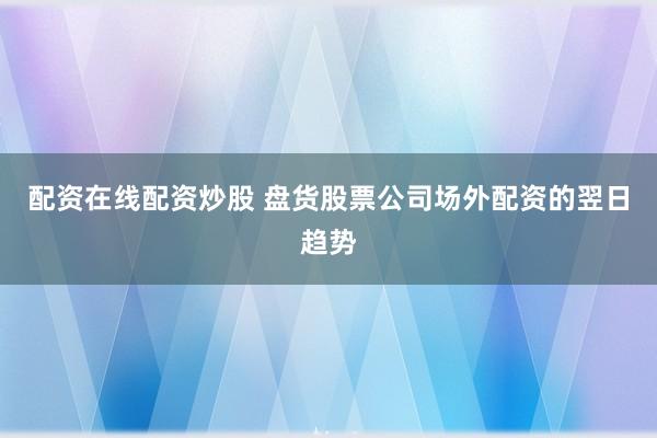 配资在线配资炒股 盘货股票公司场外配资的翌日趋势