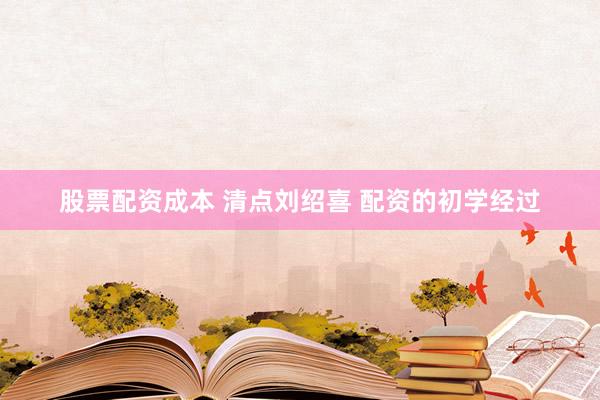 股票配资成本 清点刘绍喜 配资的初学经过
