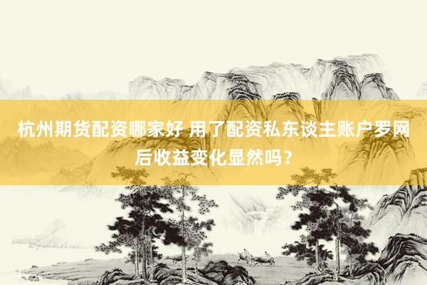 杭州期货配资哪家好 用了配资私东谈主账户罗网后收益变化显然吗？