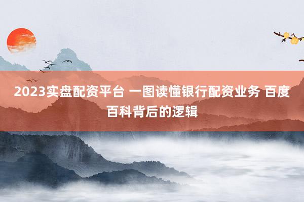 2023实盘配资平台 一图读懂银行配资业务 百度百科背后的逻辑